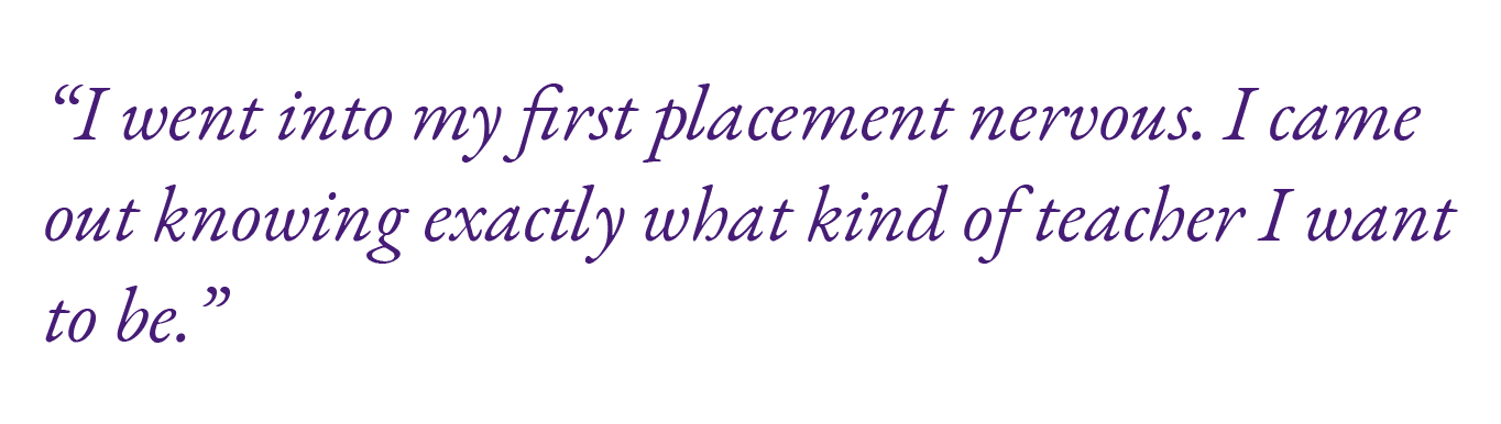 “I went into my first placement nervous. I came out knowing exactly what kind of teacher I want to be.”