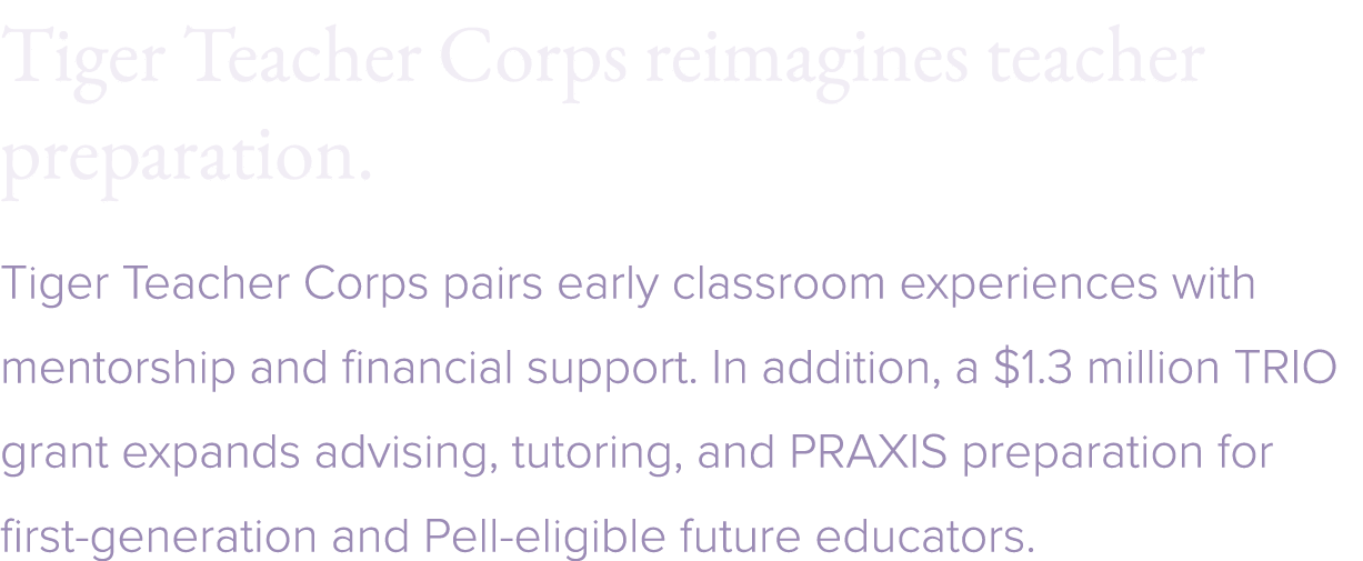 Tiger Teacher Corps reimagines teacher preparation. Tiger Teacher Corps pairs early classroom experiences with mentor...