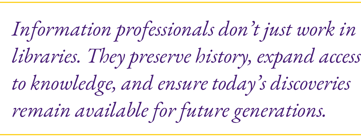 Information professionals don’t just work in libraries. They preserve history, expand access to knowledge, and ensure...