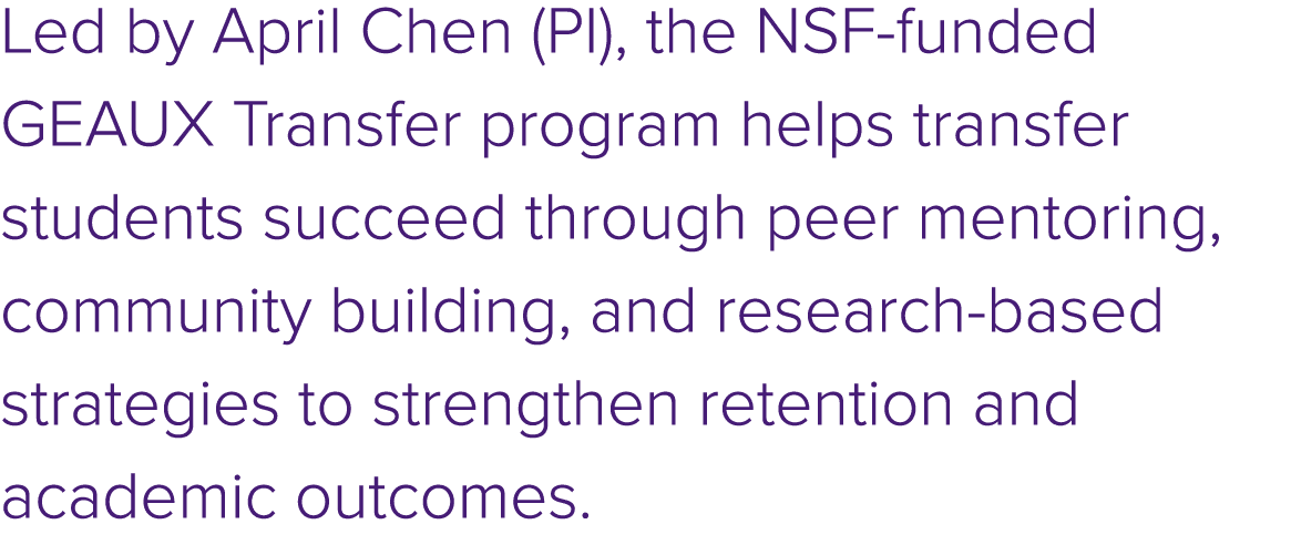 Led by April Chen (PI), the NSF funded GEAUX Transfer program helps transfer students succeed through peer mentoring,...
