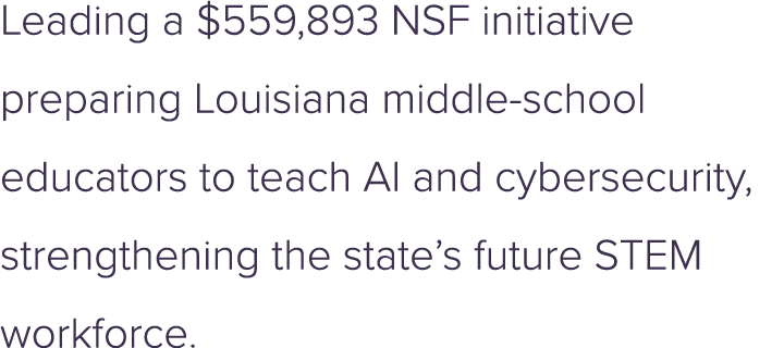 Leading a $559,893 NSF initiative preparing Louisiana middle school educators to teach AI and cybersecurity, strength...